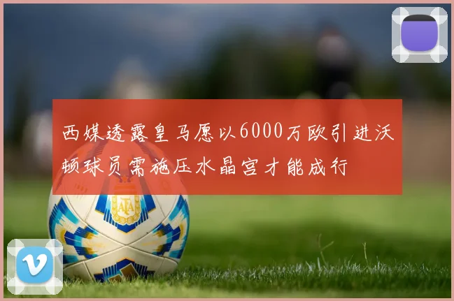 西媒透露皇马愿以6000万欧引进沃顿球员需施压水晶宫才能成行