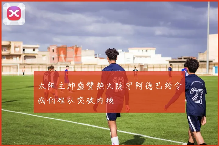 太阳主帅盛赞热火防守阿德巴约令我们难以突破内线