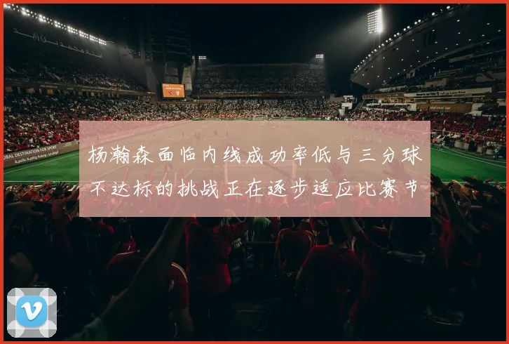 杨瀚森面临内线成功率低与三分球不达标的挑战正在逐步适应比赛节奏