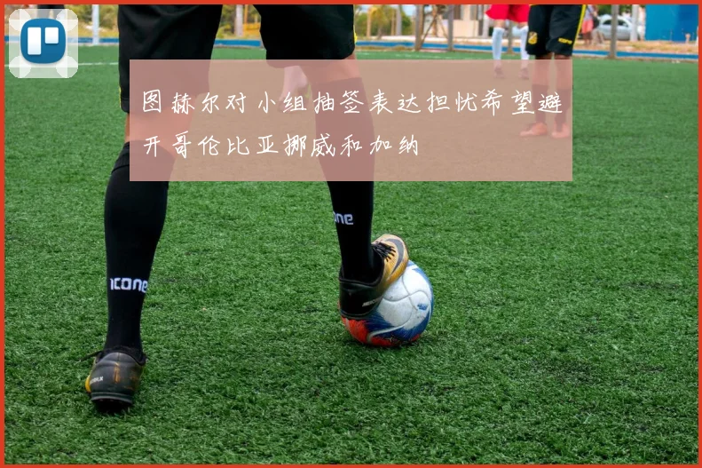 图赫尔对小组抽签表达担忧希望避开哥伦比亚挪威和加纳