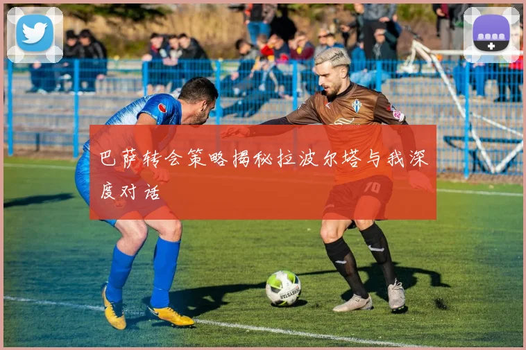 巴萨转会策略揭秘拉波尔塔与我深度对话