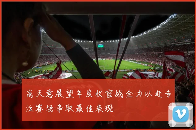 高天意展望年度收官战全力以赴专注赛场争取最佳表现