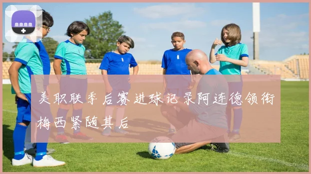 美职联季后赛进球记录阿连德领衔梅西紧随其后