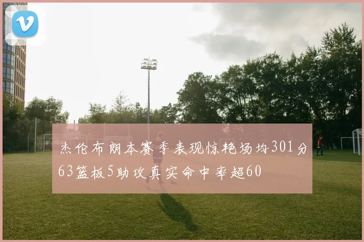 杰伦布朗本赛季表现惊艳场均301分63篮板5助攻真实命中率超60
