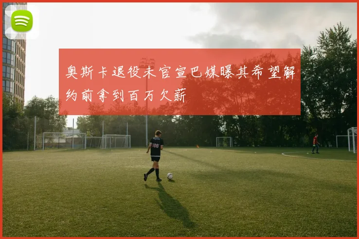 奥斯卡退役未官宣巴媒曝其希望解约前拿到百万欠薪