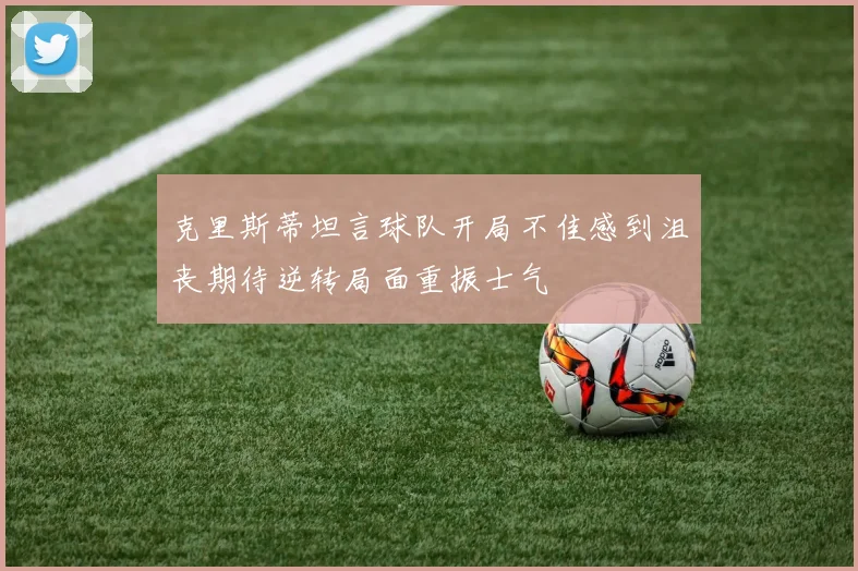 克里斯蒂坦言球队开局不佳感到沮丧期待逆转局面重振士气