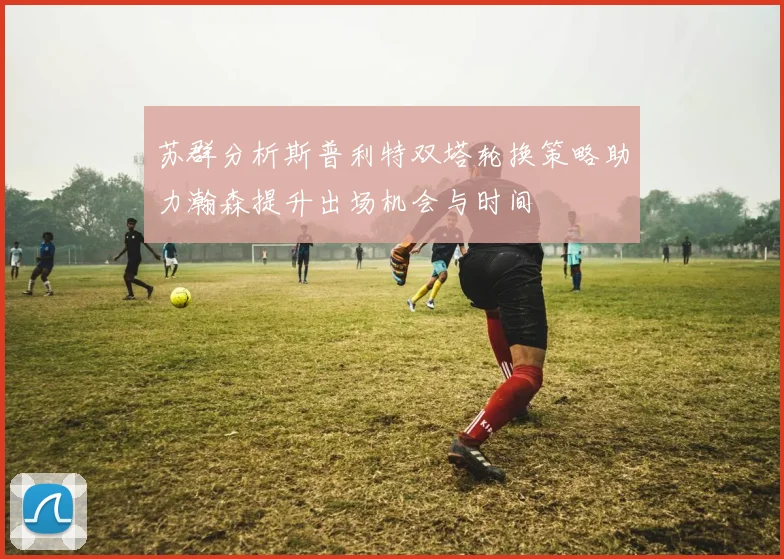 苏群分析斯普利特双塔轮换策略助力瀚森提升出场机会与时间