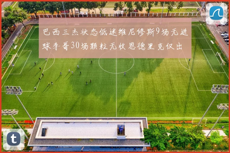 巴西三杰状态低迷维尼修斯9场无进球李哥30场颗粒无收恩德里克仅出场1次