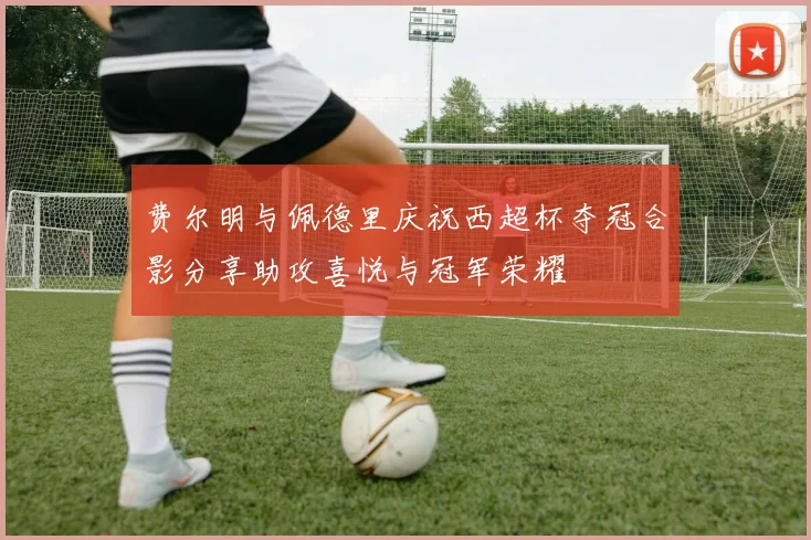 费尔明与佩德里庆祝西超杯夺冠合影分享助攻喜悦与冠军荣耀