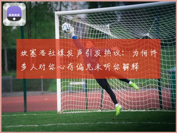 坎塞洛社媒发声引发热议：为何许多人对你心存偏见未听你解释