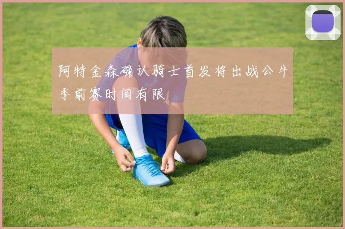 阿特金森确认骑士首发将出战公牛季前赛时间有限