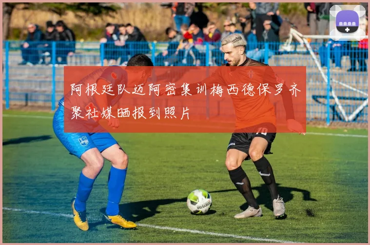阿根廷队迈阿密集训梅西德保罗齐聚社媒晒报到照片