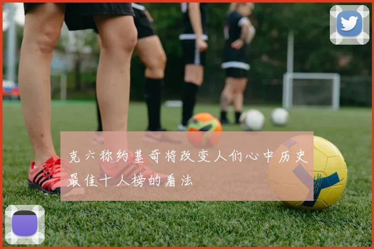 克六称约基奇将改变人们心中历史最佳十人榜的看法