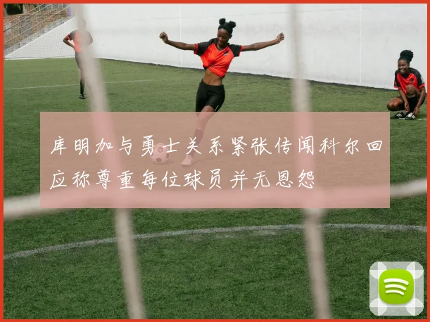 库明加与勇士关系紧张传闻科尔回应称尊重每位球员并无恩怨