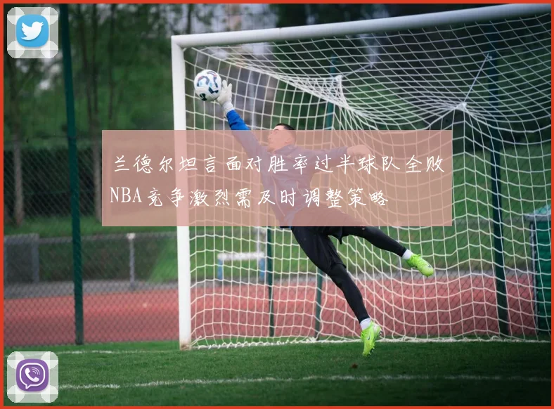 兰德尔坦言面对胜率过半球队全败NBA竞争激烈需及时调整策略
