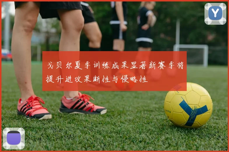 戈贝尔夏季训练成果显著新赛季将提升进攻果断性与侵略性