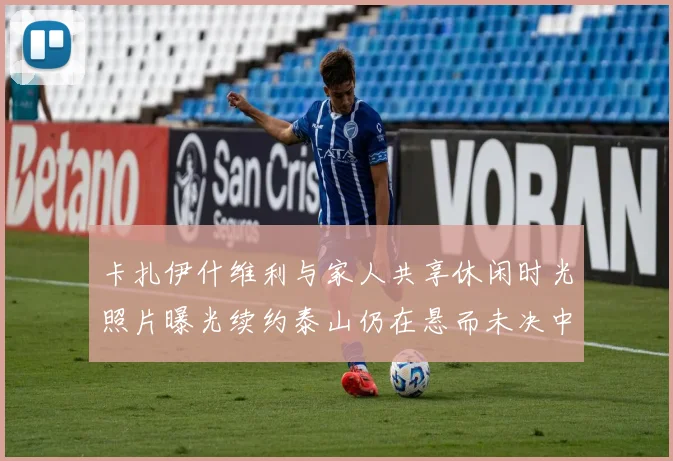 卡扎伊什维利与家人共享休闲时光照片曝光续约泰山仍在悬而未决中