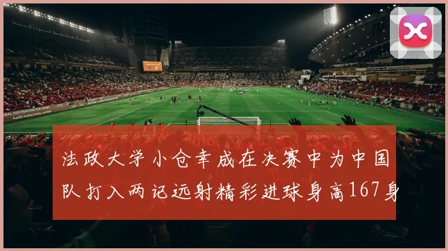 法政大学小仓幸成在决赛中为中国队打入两记远射精彩进球身高167身价25万欧