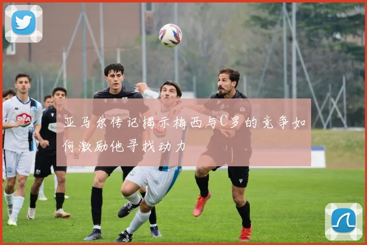 亚马尔传记揭示梅西与C罗的竞争如何激励他寻找动力