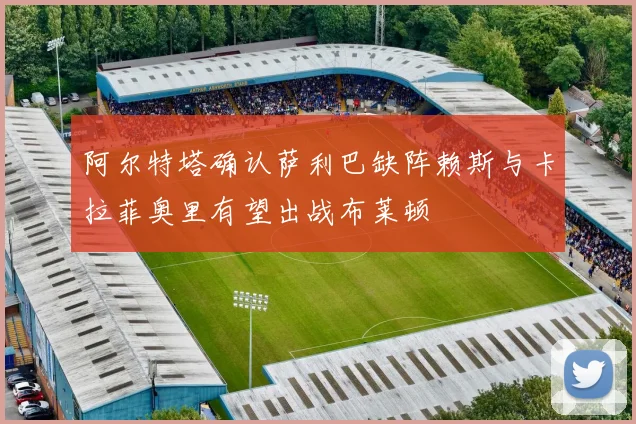 阿尔特塔确认萨利巴缺阵赖斯与卡拉菲奥里有望出战布莱顿