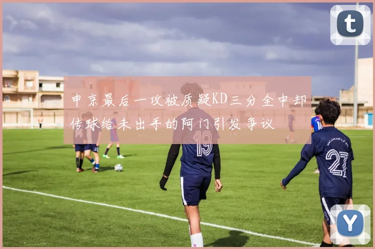 申京最后一攻被质疑KD三分全中却传球给未出手的阿门引发争议