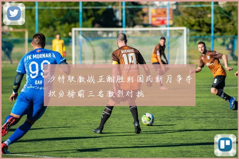 沙特联激战正酣胜利国民新月争夺积分榜前三名激烈对抗