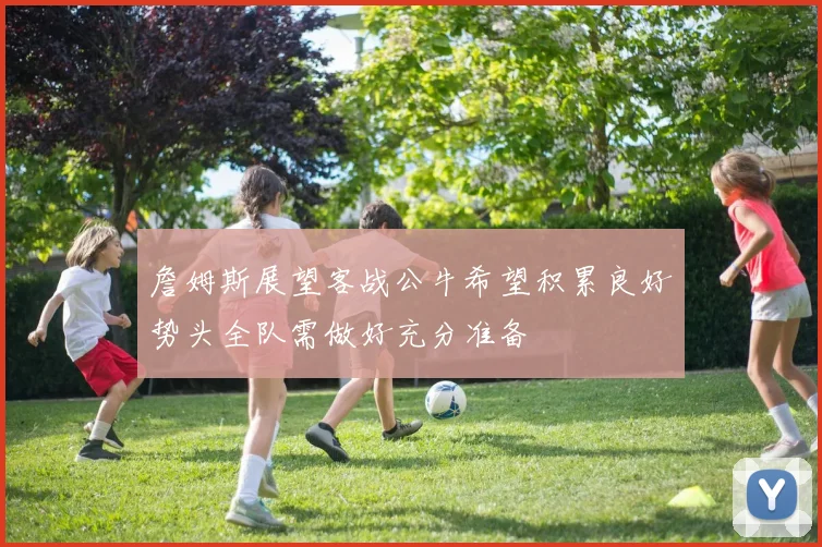 詹姆斯展望客战公牛希望积累良好势头全队需做好充分准备