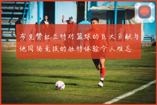 布克赞杜兰特对篮球的巨大贡献与他同场竞技的独特体验令人难忘