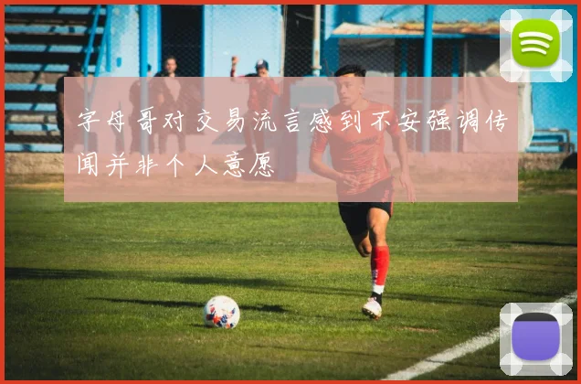 字母哥对交易流言感到不安强调传闻并非个人意愿