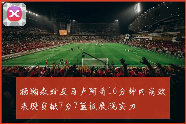 杨瀚森好友马卢阿奇16分钟内高效表现贡献7分7篮板展现实力