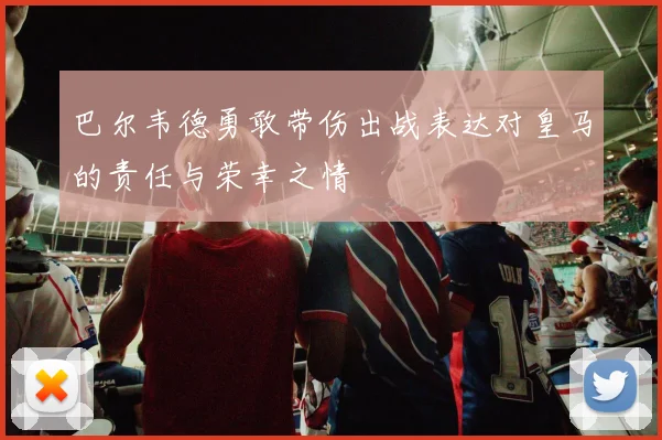 巴尔韦德勇敢带伤出战表达对皇马的责任与荣幸之情