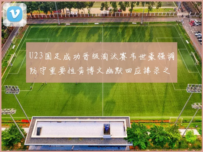 U23国足成功晋级淘汰赛韦世豪强调防守重要性黄博文幽默回应捧杀之说