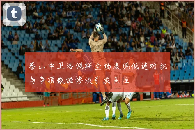 泰山中卫洛佩斯全场表现低迷对抗与争顶数据惨淡引发关注