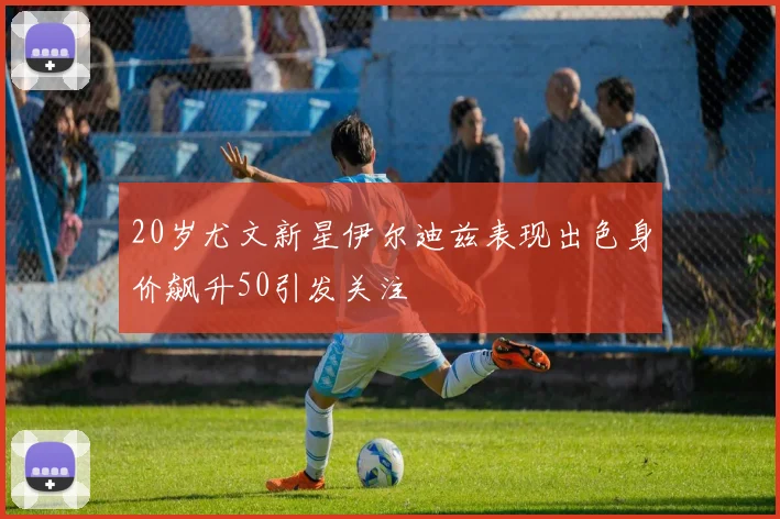 20岁尤文新星伊尔迪兹表现出色身价飙升50引发关注
