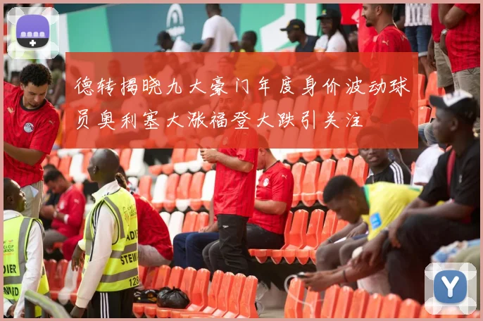 德转揭晓九大豪门年度身价波动球员奥利塞大涨福登大跌引关注