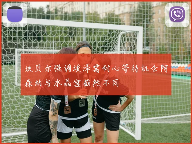 坎贝尔强调埃泽需耐心等待机会阿森纳与水晶宫截然不同